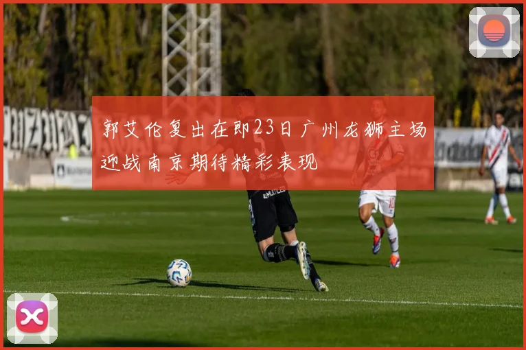 郭艾伦复出在即23日广州龙狮主场迎战南京期待精彩表现
