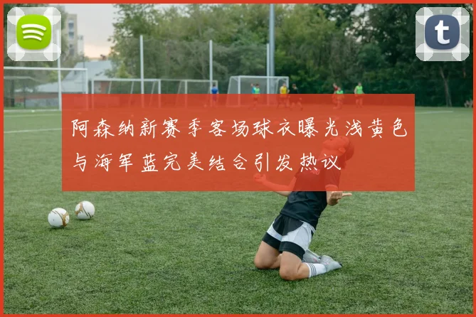 阿森纳新赛季客场球衣曝光浅黄色与海军蓝完美结合引发热议