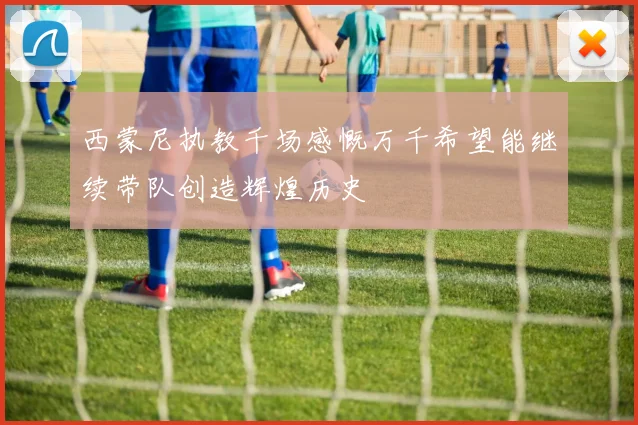 西蒙尼执教千场感慨万千希望能继续带队创造辉煌历史