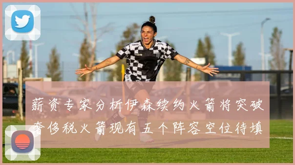 薪资专家分析伊森续约火箭将突破奢侈税火箭现有五个阵容空位待填补