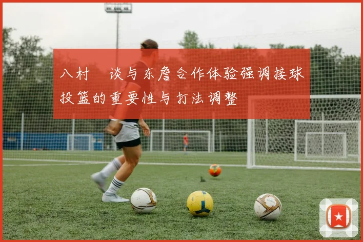 八村塁谈与东詹合作体验强调接球投篮的重要性与打法调整