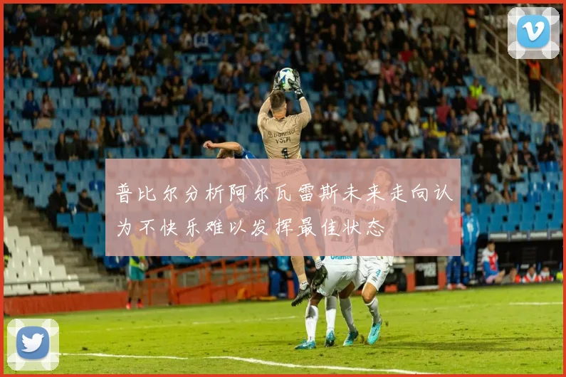普比尔分析阿尔瓦雷斯未来走向认为不快乐难以发挥最佳状态
