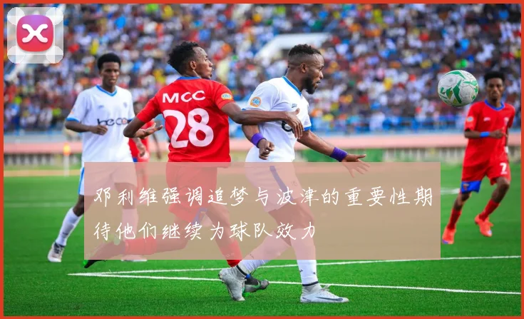 邓利维强调追梦与波津的重要性期待他们继续为球队效力
