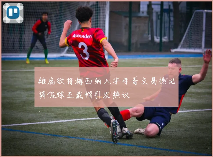 雄鹿欲将梅西纳入字母哥交易热记调侃球王戴帽引发热议