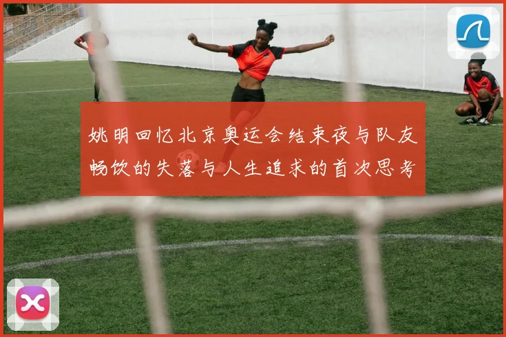 姚明回忆北京奥运会结束夜与队友畅饮的失落与人生追求的首次思考
