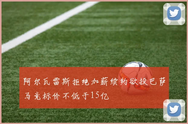 阿尔瓦雷斯拒绝加薪续约欲投巴萨马竞标价不低于15亿