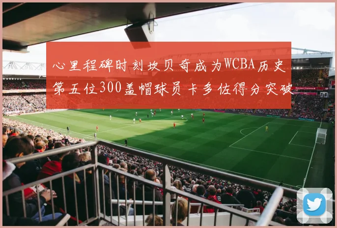 心里程碑时刻坎贝奇成为WCBA历史第五位300盖帽球员卡多佐得分突破1000大关
