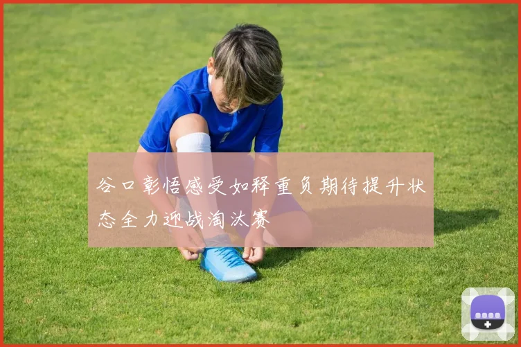 谷口彰悟感受如释重负期待提升状态全力迎战淘汰赛