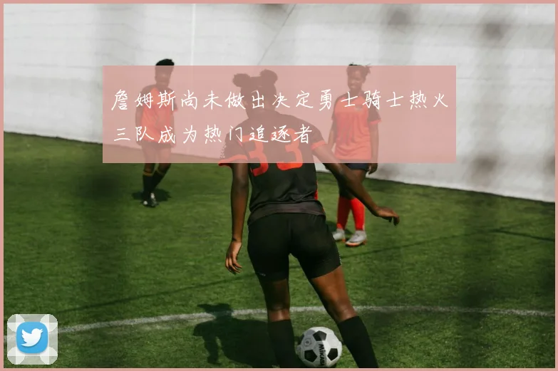 詹姆斯尚未做出决定勇士骑士热火三队成为热门追逐者