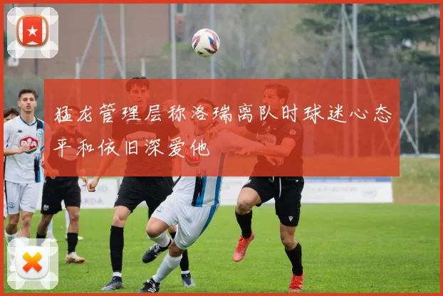 猛龙管理层称洛瑞离队时球迷心态平和依旧深爱他