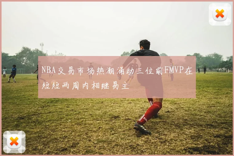 NBA交易市场热潮涌动三位前FMVP在短短两周内相继易主
