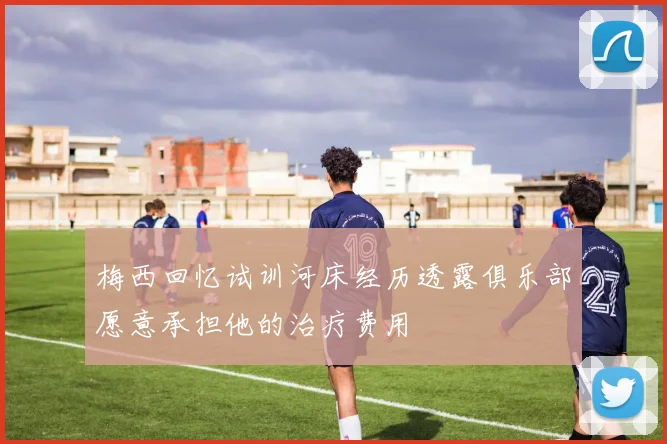 梅西回忆试训河床经历透露俱乐部愿意承担他的治疗费用