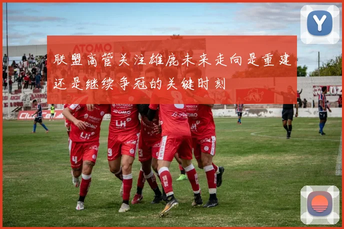 联盟高管关注雄鹿未来走向是重建还是继续争冠的关键时刻
