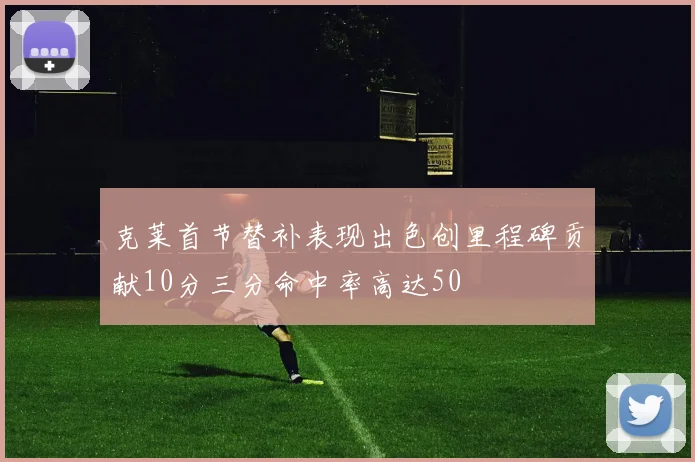 克莱首节替补表现出色创里程碑贡献10分三分命中率高达50