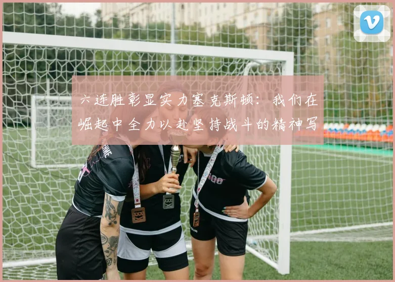 六连胜彰显实力塞克斯顿：我们在崛起中全力以赴坚持战斗的精神写照