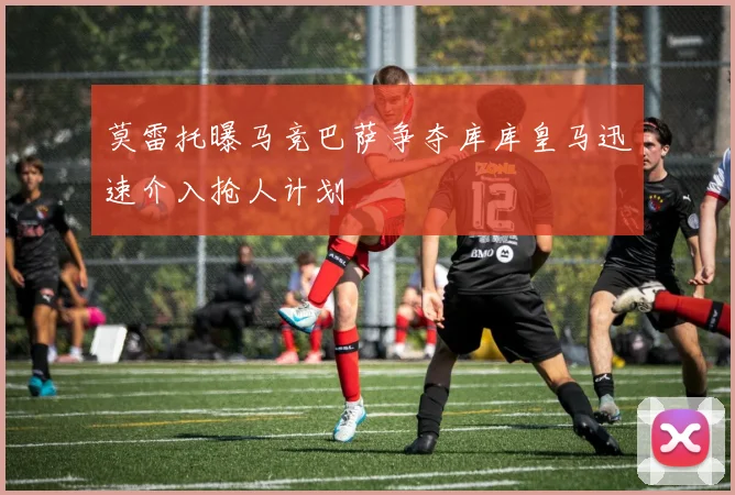 莫雷托曝马竞巴萨争夺库库皇马迅速介入抢人计划