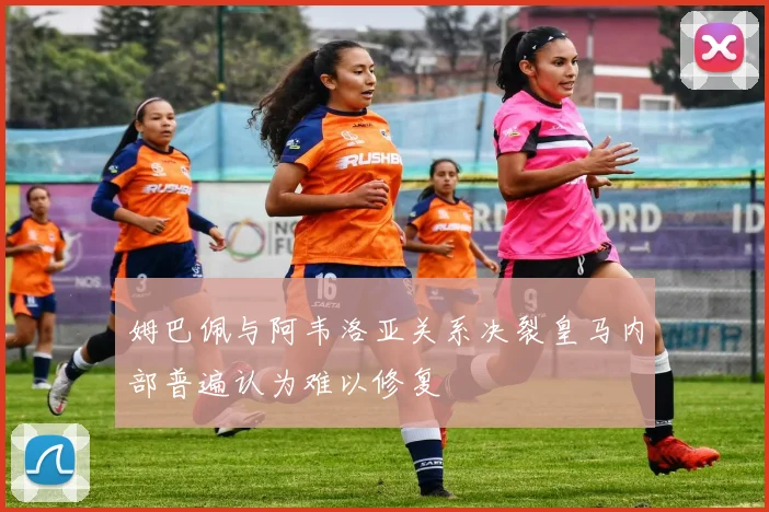 姆巴佩与阿韦洛亚关系决裂皇马内部普遍认为难以修复