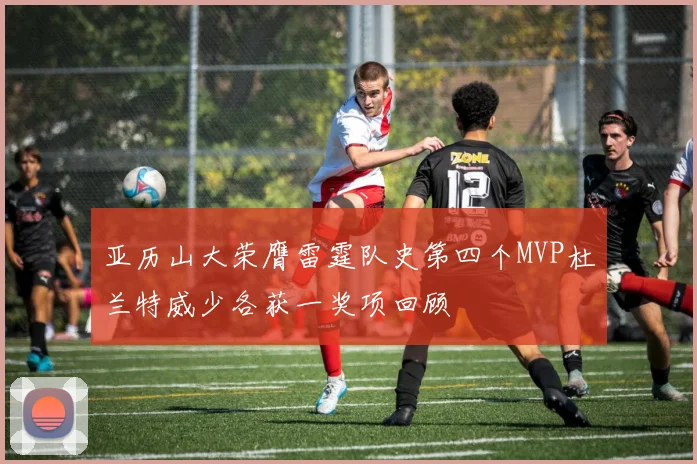 亚历山大荣膺雷霆队史第四个MVP杜兰特威少各获一奖项回顾