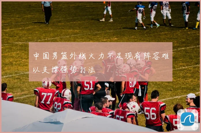 中国男篮外线火力不足现有阵容难以支撑强势打法