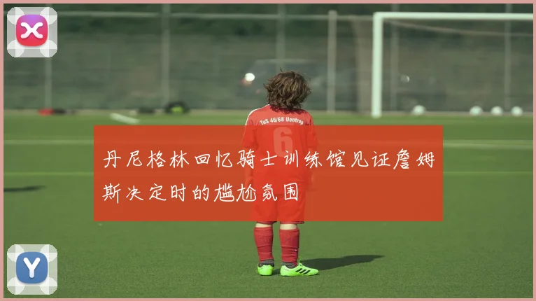 丹尼格林回忆骑士训练馆见证詹姆斯决定时的尴尬氛围