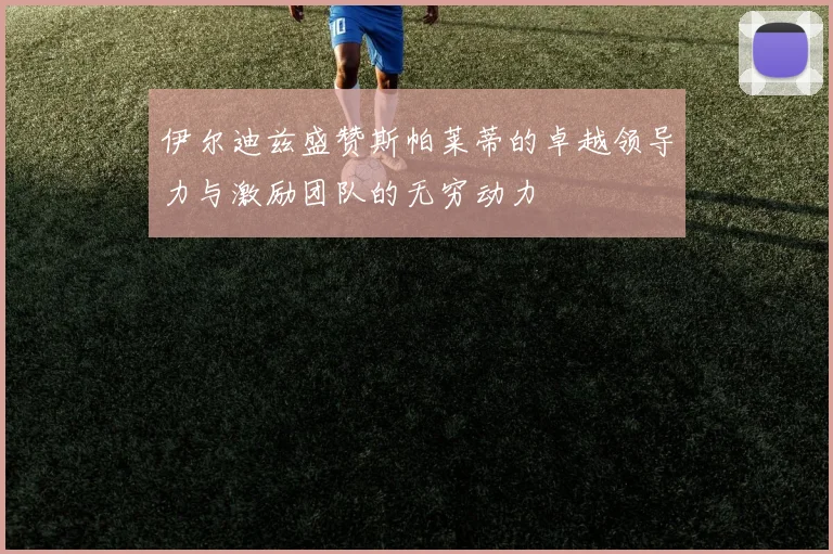 伊尔迪兹盛赞斯帕莱蒂的卓越领导力与激励团队的无穷动力
