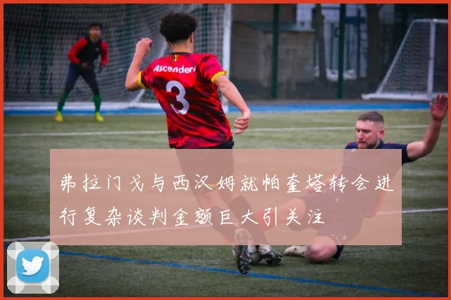 弗拉门戈与西汉姆就帕奎塔转会进行复杂谈判金额巨大引关注