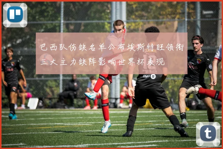 巴西队伤缺名单公布埃斯特旺领衔三大主力缺阵影响世界杯表现