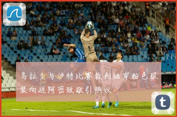 乌拉圭与沙特比赛裁判组穿粉色服装向迈阿密致敬引热议