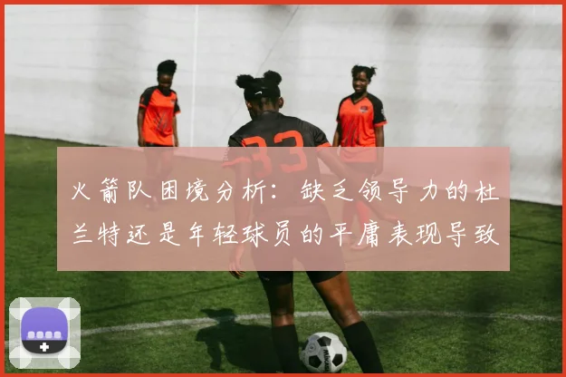 火箭队困境分析：缺乏领导力的杜兰特还是年轻球员的平庸表现导致的问题