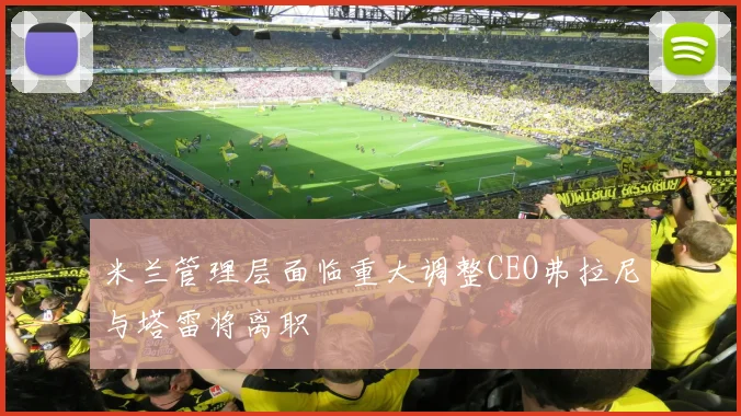 米兰管理层面临重大调整CEO弗拉尼与塔雷将离职